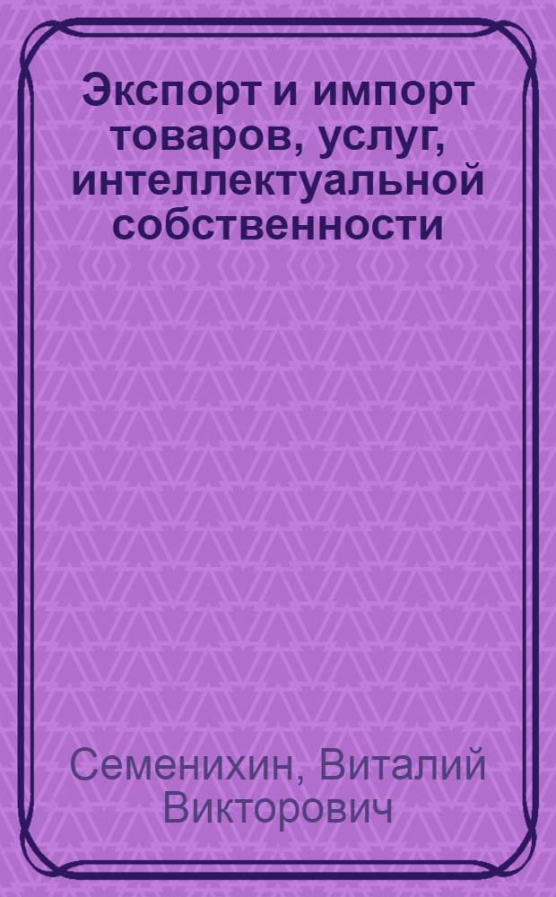 Экспорт и импорт товаров, услуг, интеллектуальной собственности : государственное регулирование и контроль, таможенное оформление, правила бухгалтерского учета, расчет и уплата НДС, отражение курсовых разниц