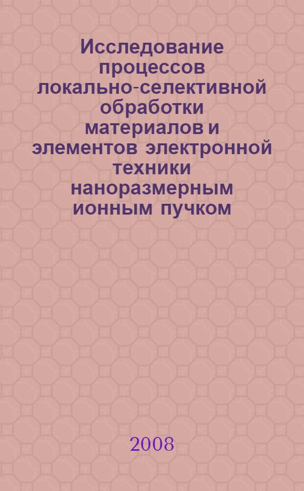 Исследование процессов локально-селективной обработки материалов и элементов электронной техники наноразмерным ионным пучком : автореф. дис. на соиск. учен. степ. канд. техн. наук : специальность 05.27.06 <Технология и оборудование для пр-ва полупроводников, материалов и приборов электрон. техники>