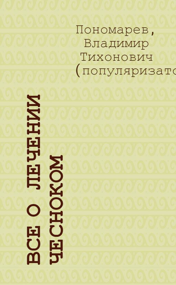 Все о лечении чесноком : чеснок и здоровое питание, чесночный напиток бессмертия, целительные свойства чеснока и профилактика заболеваний, практика чеснокотерапии, древние и современные способы исцеления, любовная магия чеснока