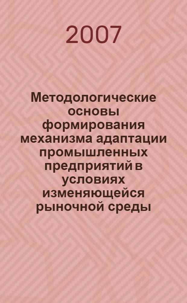 Методологические основы формирования механизма адаптации промышленных предприятий в условиях изменяющейся рыночной среды : монография