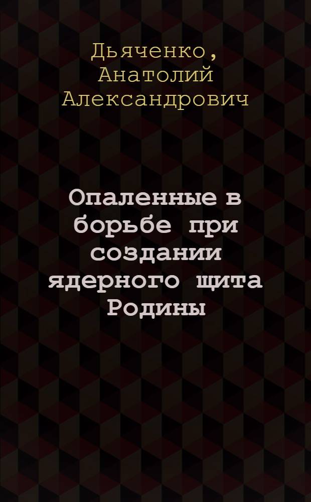 Опаленные в борьбе при создании ядерного щита Родины : научно-публицистическая монография