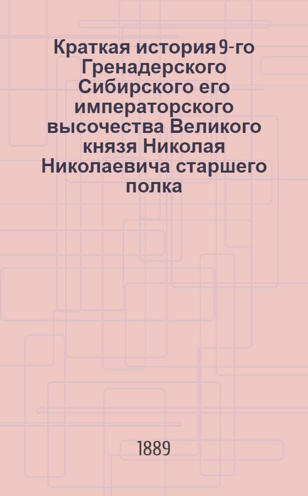 Краткая история 9-го Гренадерского Сибирского его императорского высочества Великого князя Николая Николаевича старшего полка, 1700-1889 : Сост. для ниж. чинов кап. Ф.И. Луганин : Источником служ. соч. ген.: Михайловского-Данилевского, Богдановича, Карцева и др