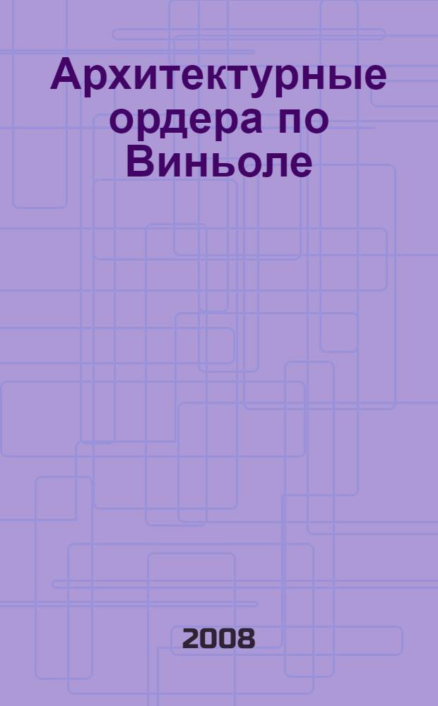 Архитектурные ордера по Виньоле : учебное пособие : для студентов первого курса архитектурного факультета по специальностям 270301 ("Архитектура"), 270302 ("Дизайн архитектурной среды") и 270303 ("Реставрация и реконструкция архитектурного наследия")
