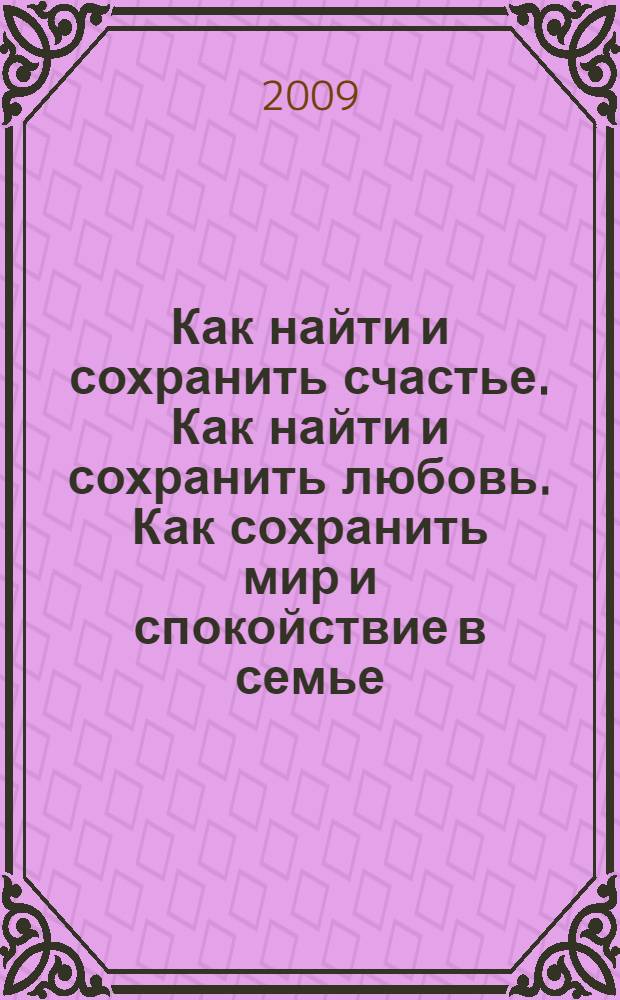Как найти и сохранить счастье. Как найти и сохранить любовь. Как сохранить мир и спокойствие в семье : взгляд мужчины на проблемы женщин. И не только... : единственный в мире заочный семейный тренинг счастья и любви