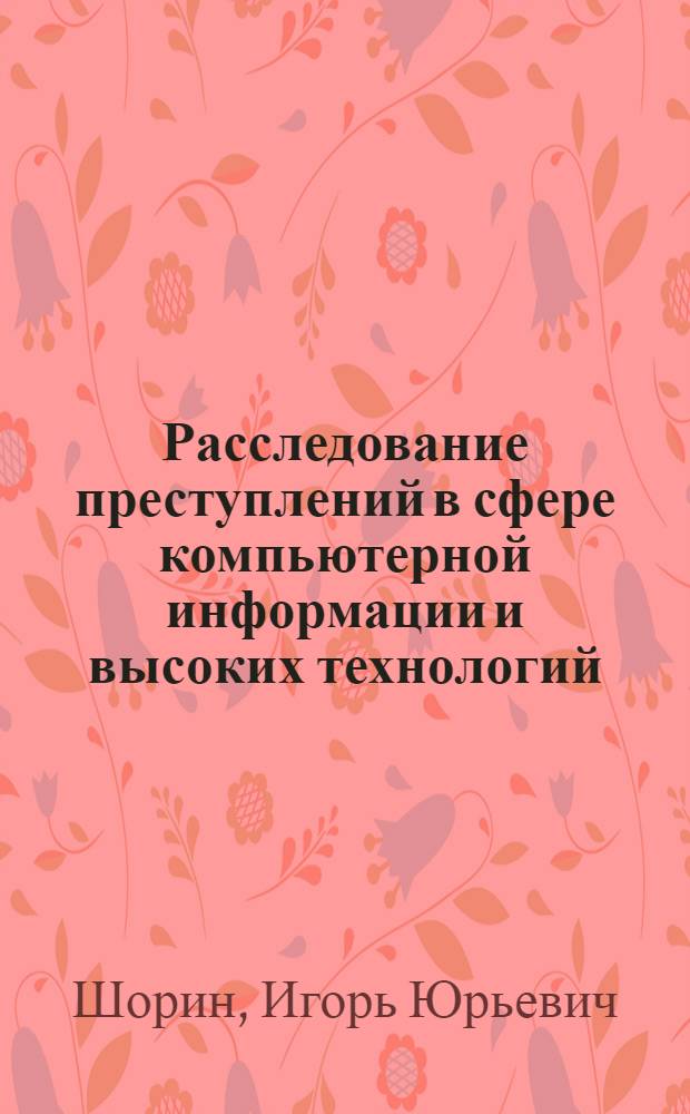 Расследование преступлений в сфере компьютерной информации и высоких технологий : курс лекций для курсантов по специальности 030501.65 "Юриспруденция", специализация "Предварительное следствие в органах внутренних дел"
