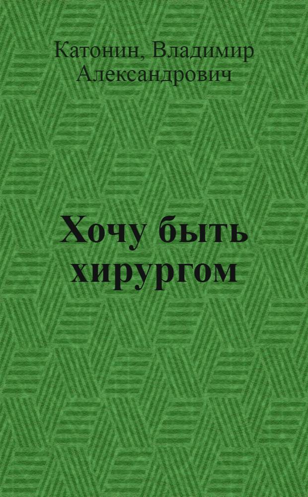 Хочу быть хирургом : записки военного врача