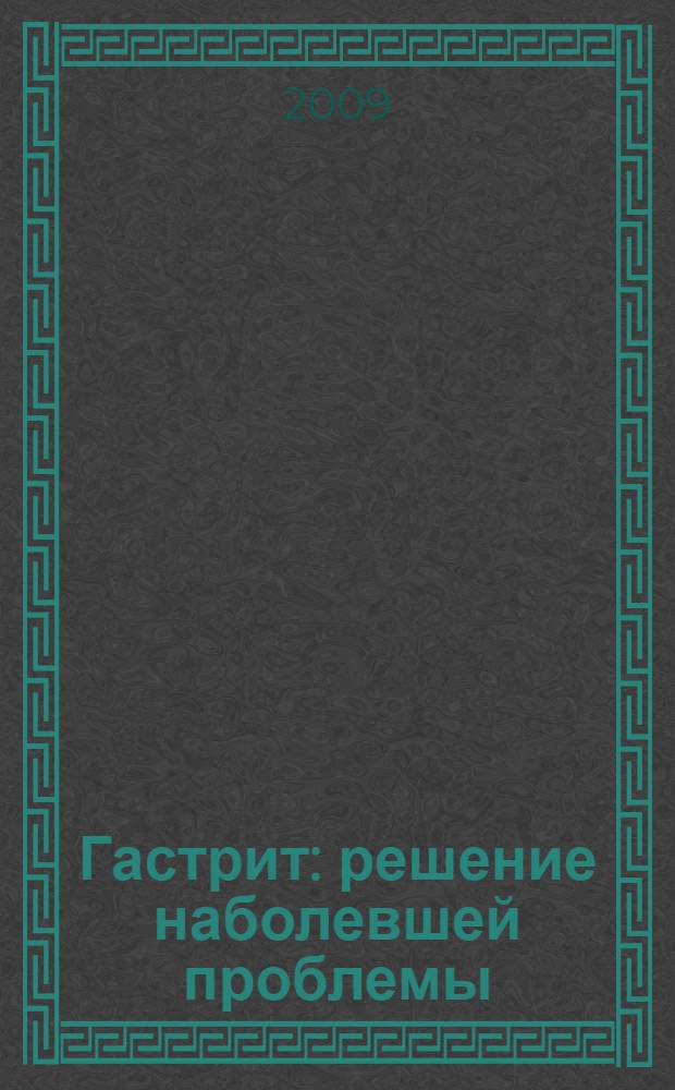 Гастрит: решение наболевшей проблемы : причины развития болезни, симптомы острого и хронического гастрита, современные методы лечения, витамины и лечебное питание