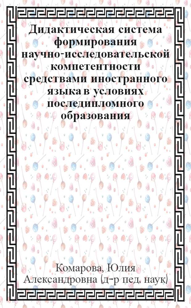Дидактическая система формирования научно-исследовательской компетентности средствами иностранного языка в условиях последипломного образования : автореф. дис. на соиск. учен. степ. д-ра пед. наук : специальность 13.00.02 <Теория и методика обучения и воспитания>
