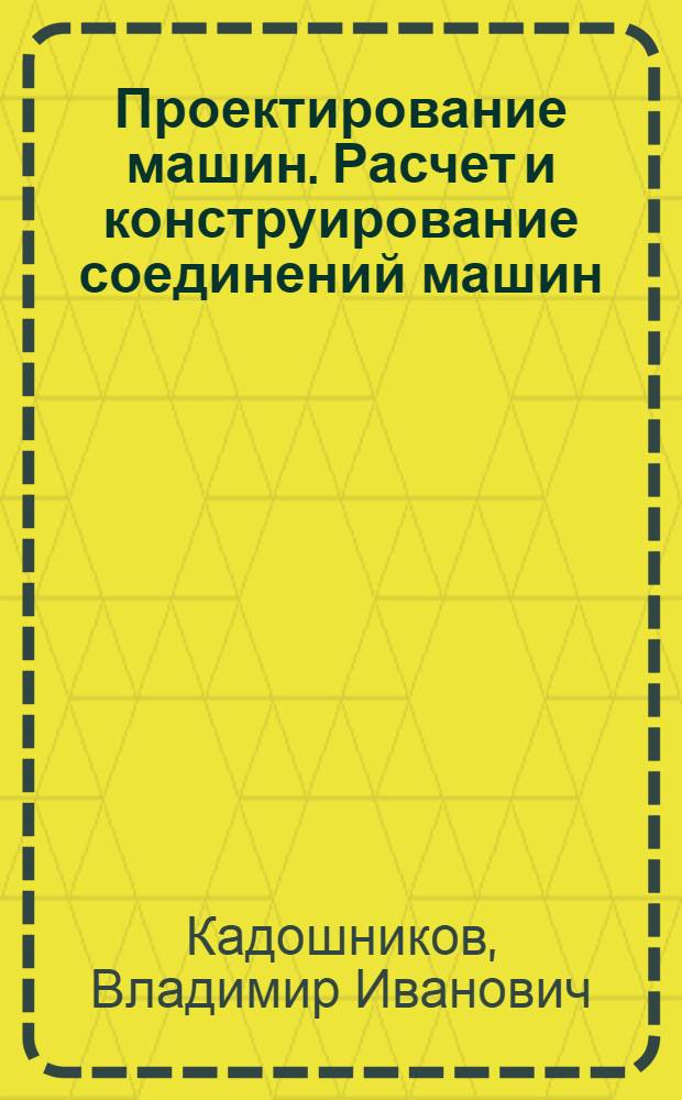 Проектирование машин. Расчет и конструирование соединений машин : учебное пособие для студентов высших учебных заведений, обучающихся по направлению 150400 "Технологические машины и оборудование", специальности 150401 "Проектирование технических и технологических комплексов"