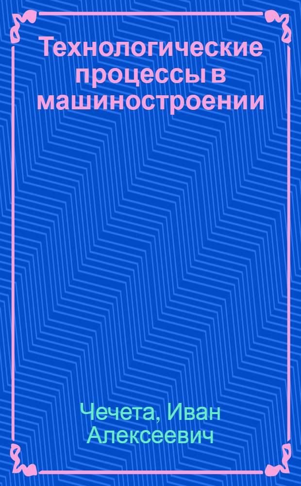 Технологические процессы в машиностроении : курс лекций : учебное пособие : для студентов всех форм обучения