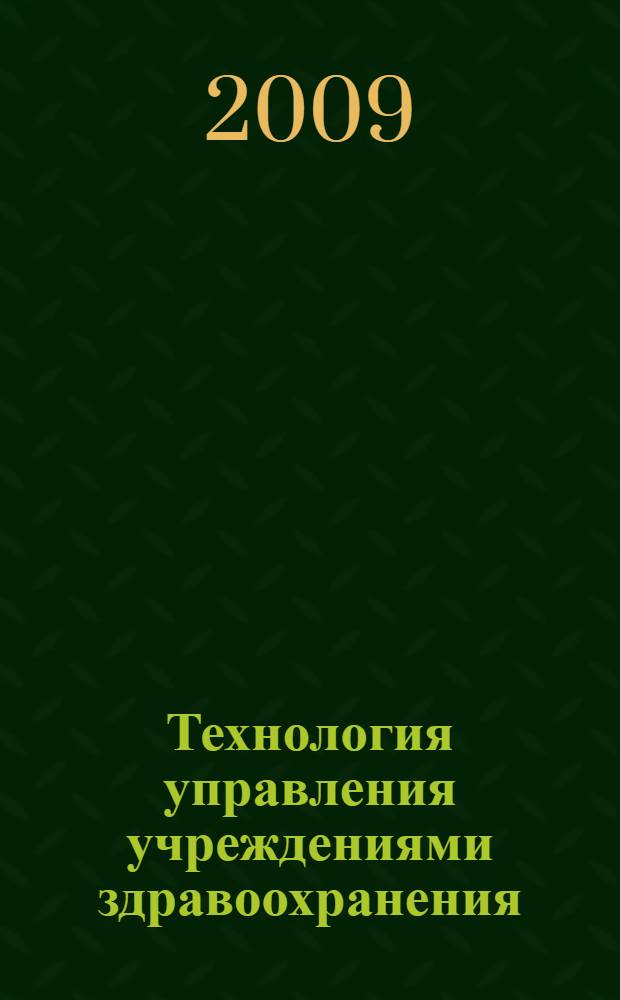 Технология управления учреждениями здравоохранения : руководство для профессионального образования : учебное пособие для системы послевузовского профессионального образования врачей : полный перечень рекомендаций для начинающих и опытных руководителей, секреты эффективного управления