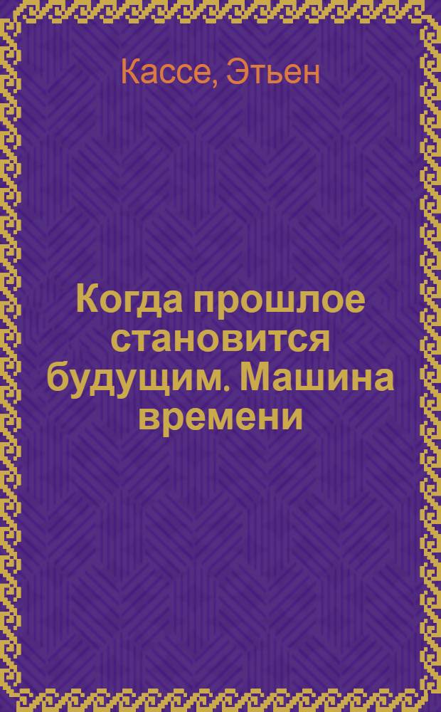 Когда прошлое становится будущим. Машина времени : раскодированная тайна машины времени