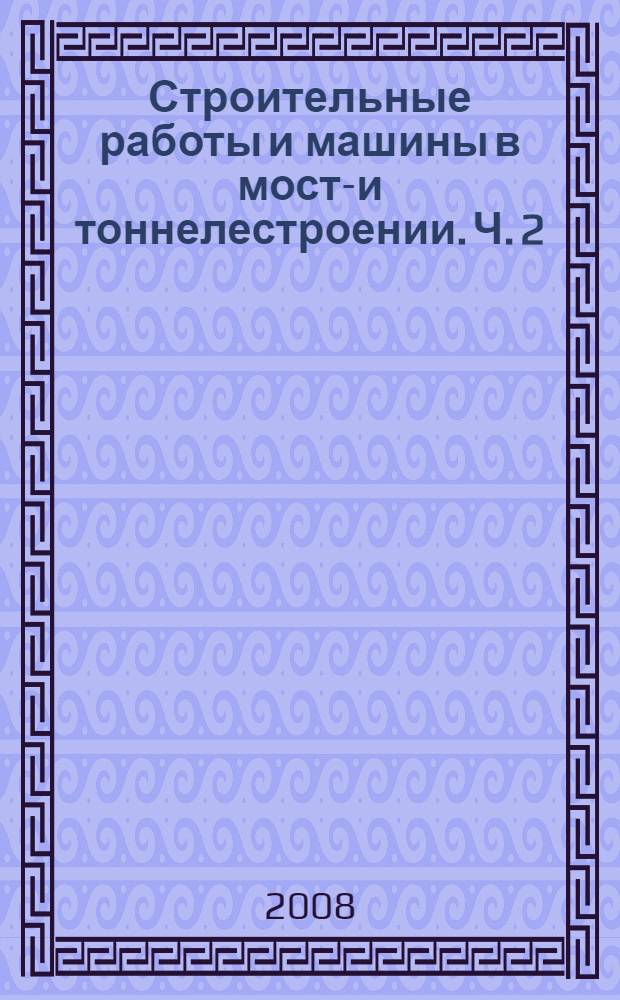 Строительные работы и машины в мосто- и тоннелестроении. Ч. 2 : Технология и механизация строительных процессов