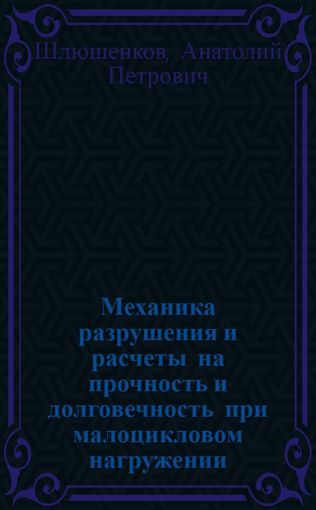 Механика разрушения и расчеты на прочность и долговечность при малоцикловом нагружении : учебное пособие для студентов высших учебных заведений, обучающихся по направлению 150300 "Прикладная механика", специальности 150301 "Динамика и прочность машин"