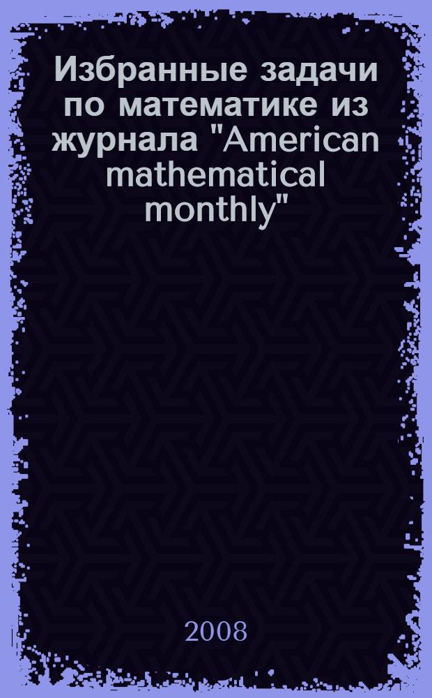 Избранные задачи по математике из журнала "American mathematical monthly" : для школьных и студенческих олимпиад : 400 задач с подробными решениями : сборник