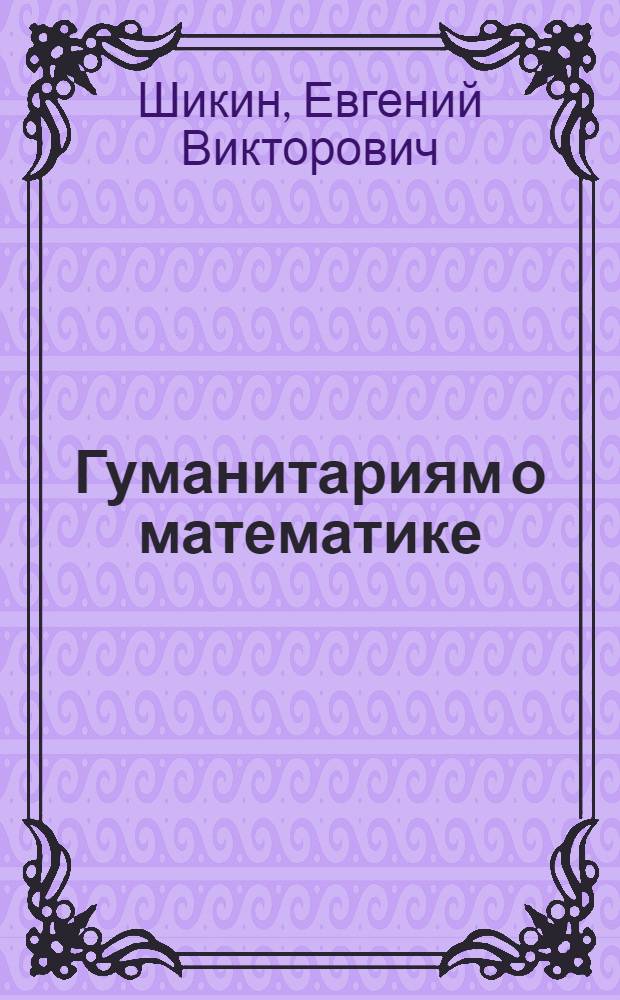 Гуманитариям о математике : математика : пути знакомства, основные понятия, методы, модели : учебник для студентов высших учебных заведений, обучающихся по направлениям "Психология", "Педагогика", "Культурология", "Филология", "Лингвистика", "Журналистика", "Книговедение", "История", "Политология", "Социальная работа", "Регионоведение", "Юриспруденция", "Искусство", "Гуманитарные знания"