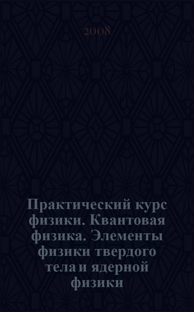 Практический курс физики. Квантовая физика. Элементы физики твердого тела и ядерной физики : учебное пособие для студентов высших учебных заведений, обучающихся по техническим направлениям подготовки и специальностям в области техники и технологий