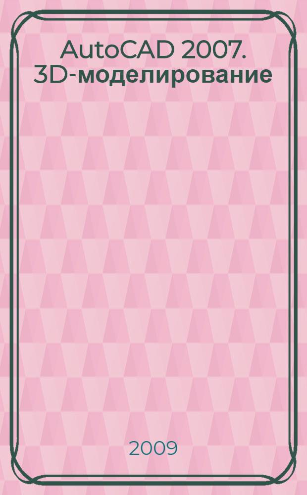 AutoCAD 2007. 3D-моделирование : каркасное, поверхностное и твердотельное моделирование. Инженерное проектирование, архитектура и дизайн. Практические примеры и наглядные иллюстрации
