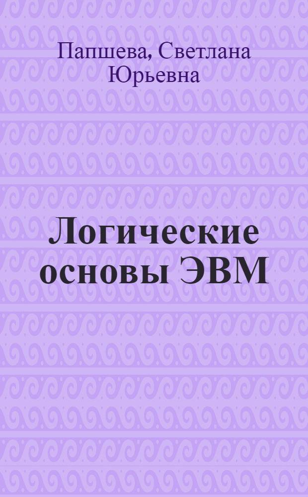 Логические основы ЭВМ : учебное пособие для студентов специальностей 220201 "Управление и информатика в технических системах", 230105 "Программное обеспечение вычислительной техники и автоматизированных систем" вузов региона