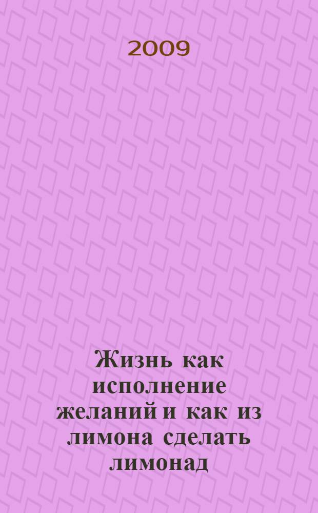 Жизнь как исполнение желаний и как из лимона сделать лимонад : настольная книга для тех, кто хочет превращать препятствия в победу, а врагов - в помощников, а жизнь - в череду успеха