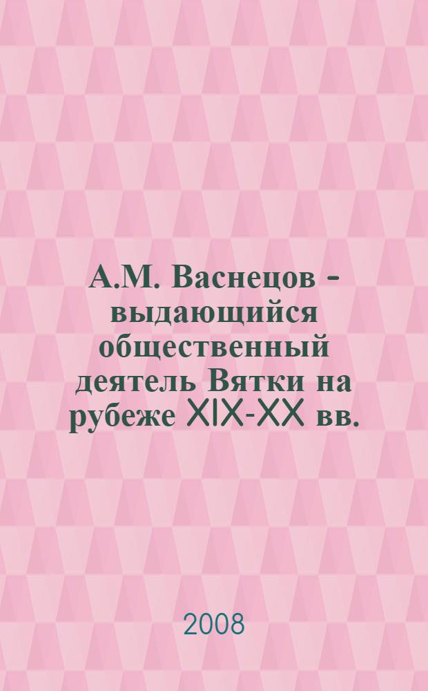 А.М. Васнецов - выдающийся общественный деятель Вятки на рубеже XIX-XX вв. : сборник научных статей по материалам региональной научно-практической конференции, 5 декабря 2008 г