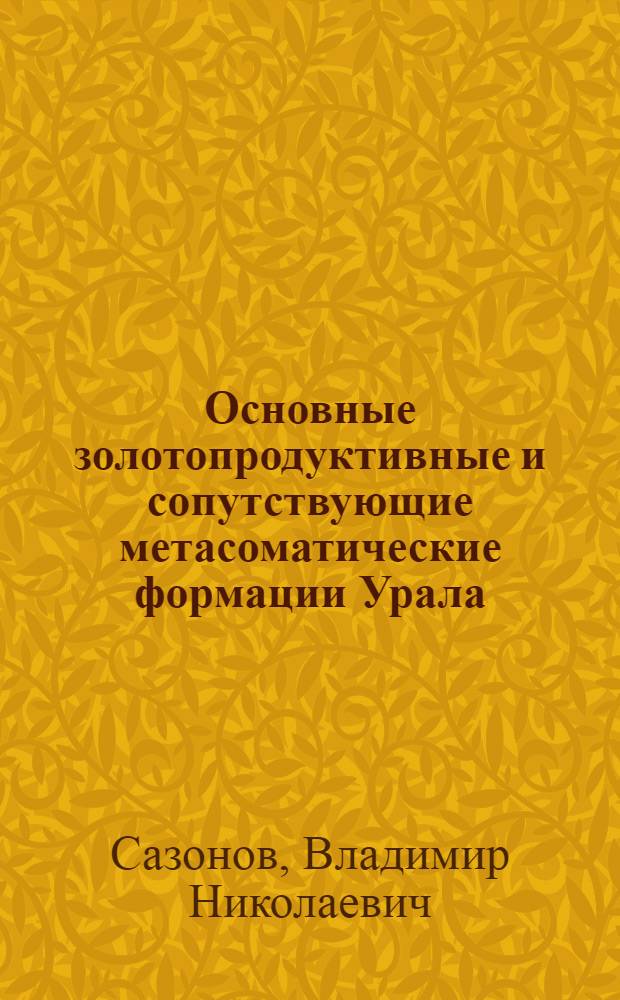 Основные золотопродуктивные и сопутствующие метасоматические формации Урала = The main goldproductive and associated metasomatic formations of the Urals : (геологическая позиция, зональность, минералогическая, химическая и текстурно-структурная трансформации эдуктов и прогностическое значение)