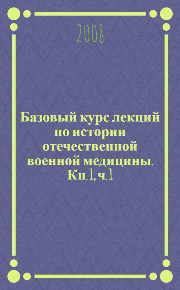 Базовый курс лекций по истории отечественной военной медицины. Кн. 1, ч. 1 : На путях формирования элементов оказания медицинской помощи воинам Киевской Руси и дальнейшего создания медицинской службы регулярной русской армии императорской России, IX - начало XX вв.