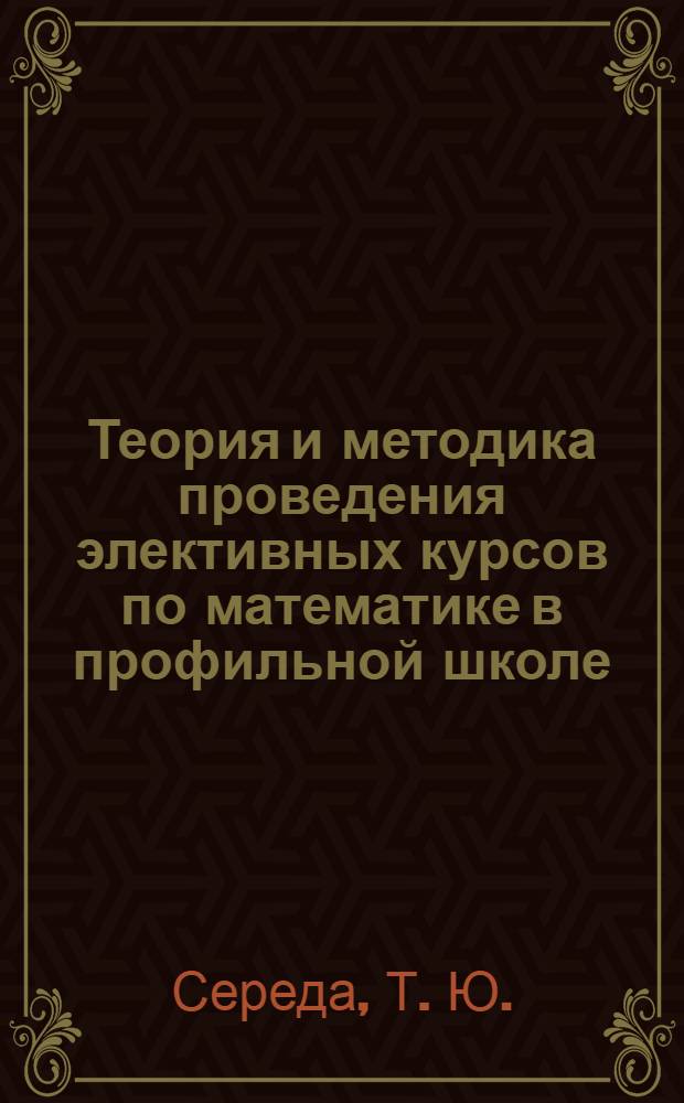 Теория и методика проведения элективных курсов по математике в профильной школе : учебно-методическое пособие для студентов педагогических вузов по физико-математическим специальностям