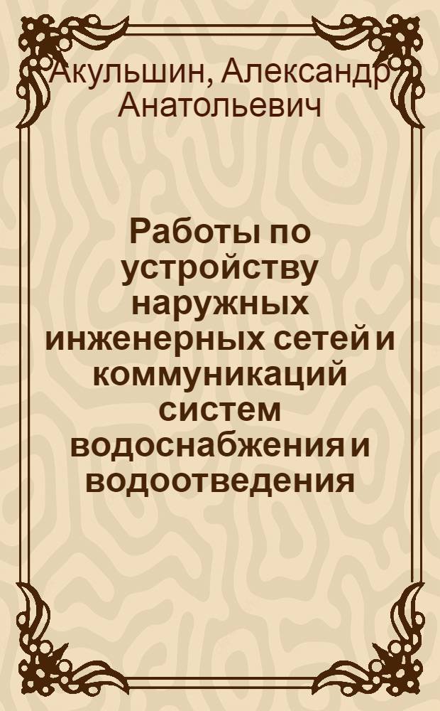 Работы по устройству наружных инженерных сетей и коммуникаций систем водоснабжения и водоотведения : учебное пособие : для студентов, обучающихся по специальностям 270112 "Водоснабжение и водоотведение", 270109 "Теплогазоснабжение и вентиляция", 270102 "Промышленное и гражданское строительство"