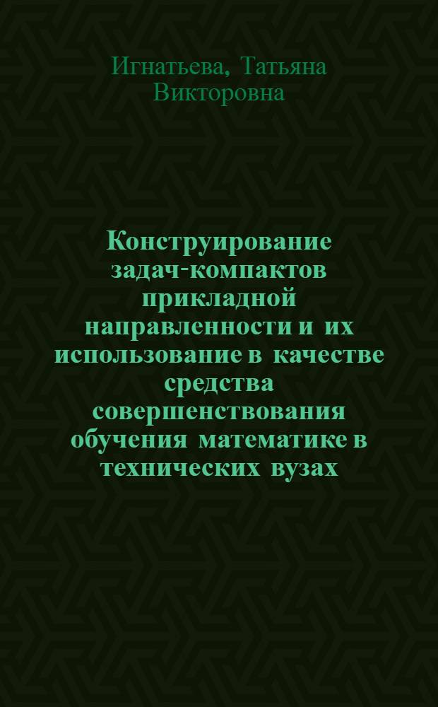 Конструирование задач-компактов прикладной направленности и их использование в качестве средства совершенствования обучения математике в технических вузах : автореф. дис. на соиск. учен. степ. канд. пед. наук : специальность 13.00.02 <Теория и методика обучения и воспитания>