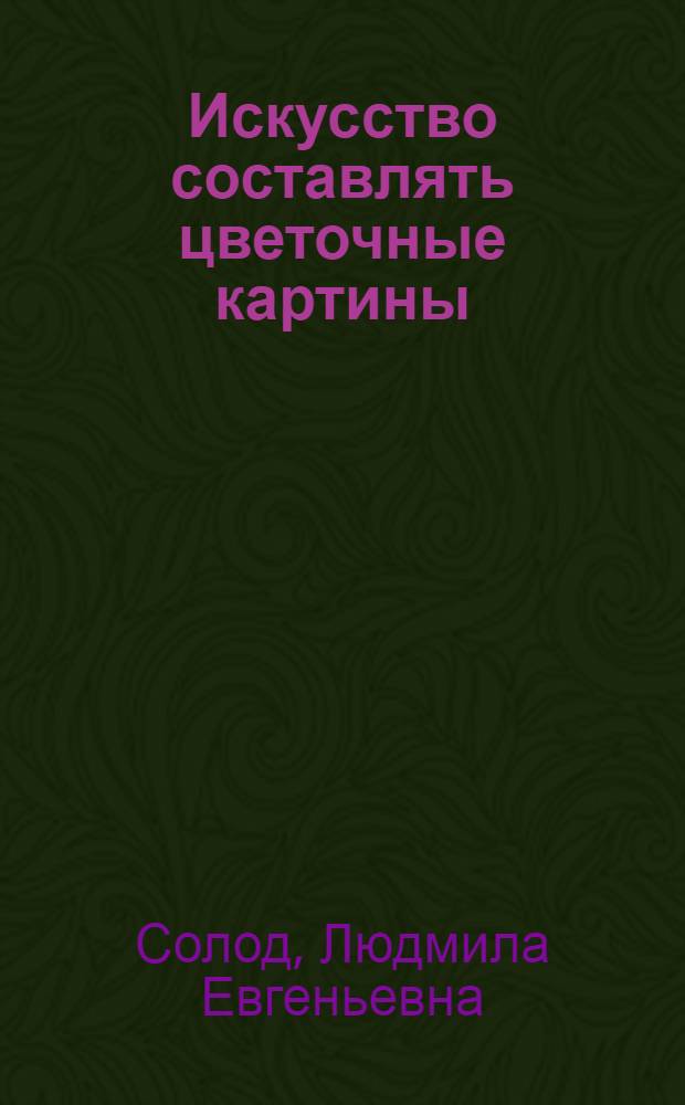 Искусство составлять цветочные картины : более 200 оригинальных работ из засушенных растений для холла, гостиной, кухни