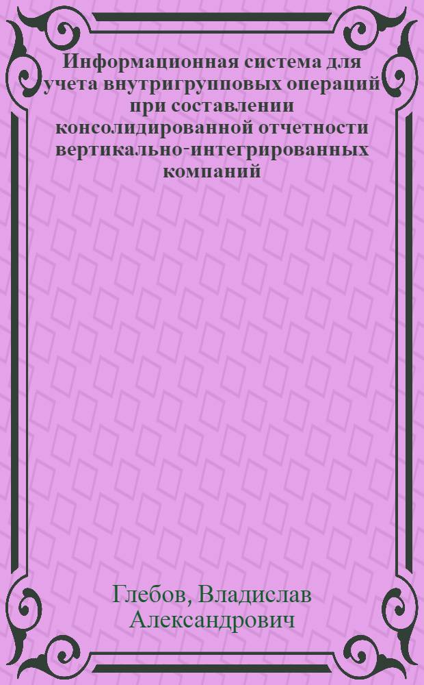 Информационная система для учета внутригрупповых операций при составлении консолидированной отчетности вертикально-интегрированных компаний: разработка и исследование : автореф. дис. на соиск. учен. степ. канд. экон. наук : специальность 08.00.13 <Мат. и инструм. методы экономики>