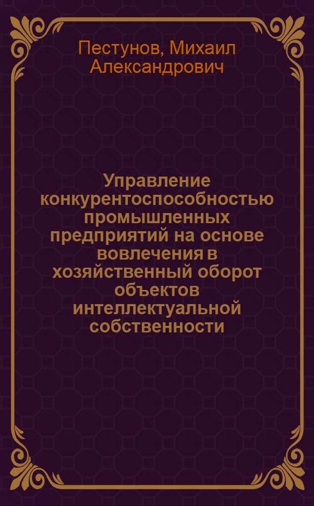 Управление конкурентоспособностью промышленных предприятий на основе вовлечения в хозяйственный оборот объектов интеллектуальной собственности : автореф. дис. на соиск. учен. степ. д-ра экон. наук : специальность 08.00.05 <Экономика и упр. нар. хоз-вом>