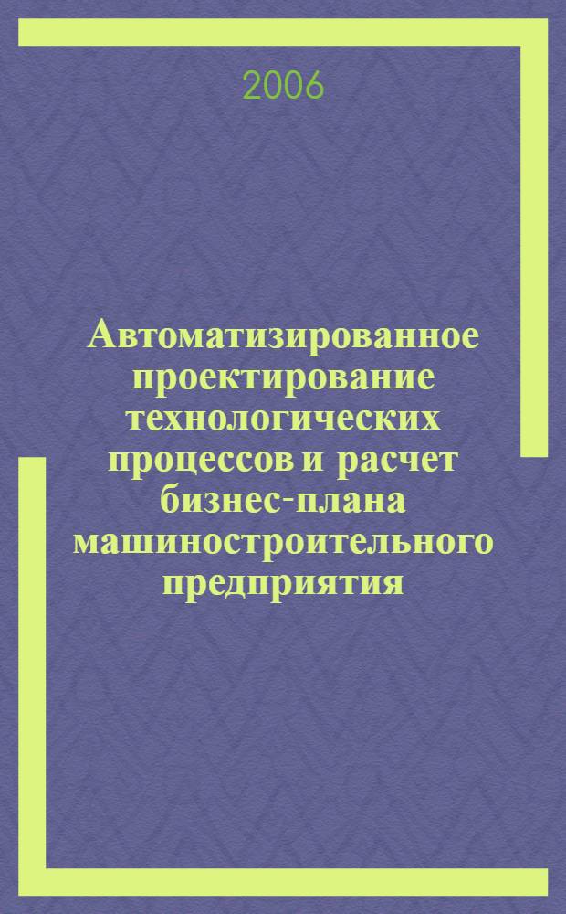 Автоматизированное проектирование технологических процессов и расчет бизнес-плана машиностроительного предприятия : монография