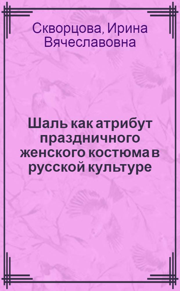Шаль как атрибут праздничного женского костюма в русской культуре (XIX в. - начало XX в.) : автореф. дис. на соиск. учен. степ. канд. искусствоведения : специальность 17.00.04 <Изобр. и декоратив.-прикладное искусство и архитектура>