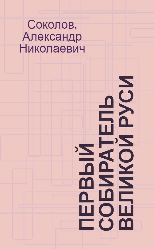 Первый собиратель великой Руси : Святой благоверный Андрей Юрьевич Боголюбский - великий князь Владимирский. Его военные и духовно-просветительские труды по объединению русских княжеств