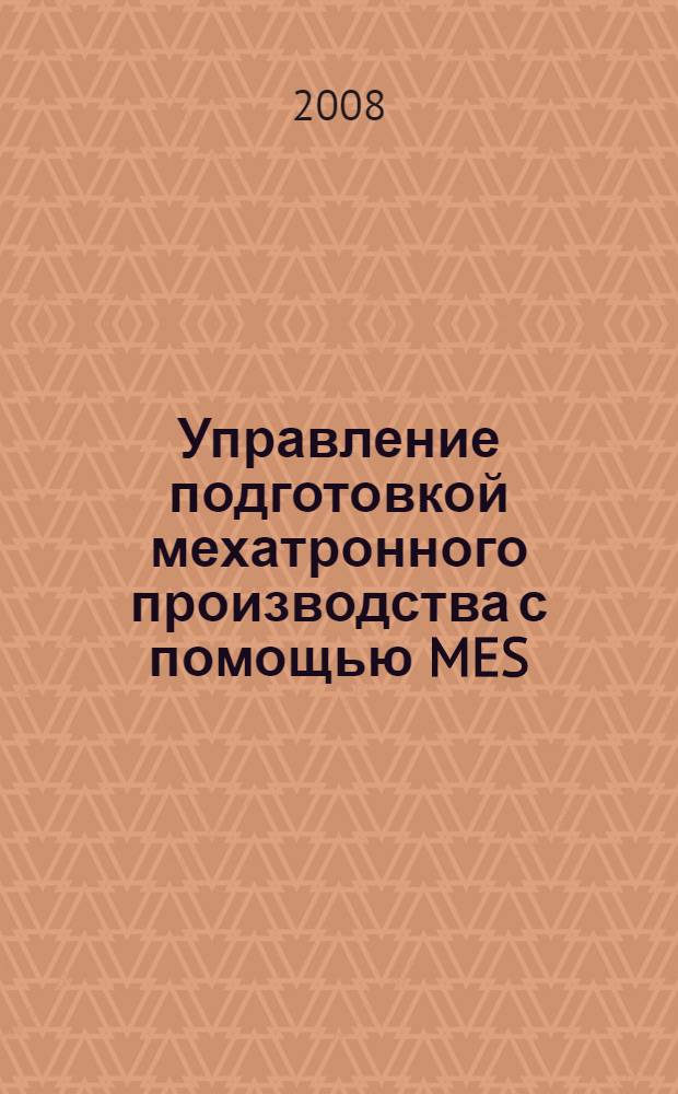 Управление подготовкой мехатронного производства с помощью MES (Manufacturing Execution System) : учебное пособие для студентов высших учебных заведений, обучающихся по направлению 220400 "Мехатроника и робототехника" специальности 220401 "Мехатроника", специализации "Интегральные мехатронные системы"