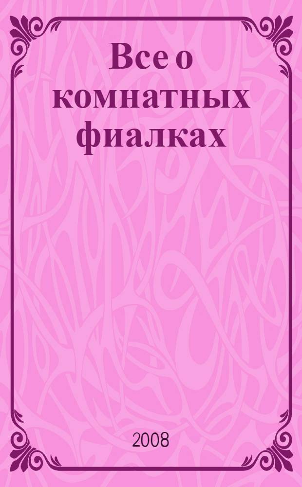 Все о комнатных фиалках : более 1000 цветных фотографий, свыше 170 видов и сортов, подробные советы по уходу и содержанию : перевод