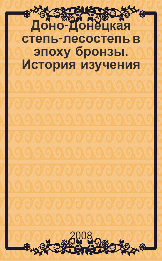Доно-Донецкая степь-лесостепь в эпоху бронзы. История изучения (вторая половина XIX - начало 90-х гг. XX в.) = The steppe and forest-steppe in the Don and Donetsk region during the Bronze Age. History of studies (second half of the XIX century - early 90-s of the XX century)