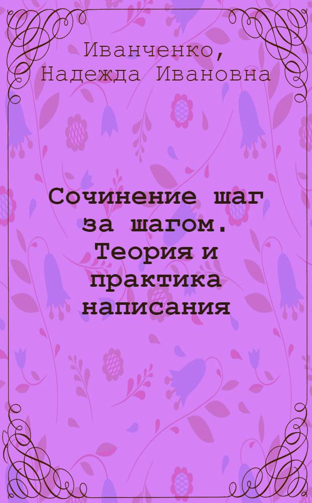 Сочинение шаг за шагом. Теория и практика написания : все произведения русской классической и современной литературы, необходимые выпускнику и абитуриенту