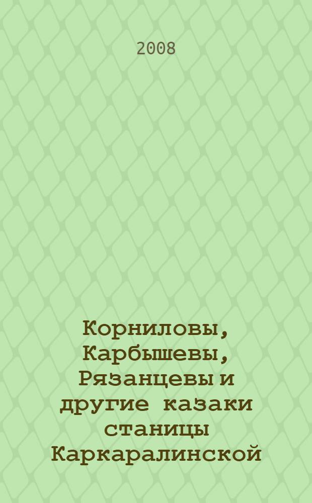 Корниловы, Карбышевы, Рязанцевы и другие казаки станицы Каркаралинской : штрихи краеведческой летописи