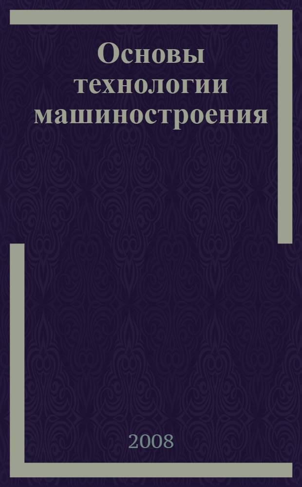 Основы технологии машиностроения : производство деталей машин : учебное пособие для студентов вузов, обучающихся по направлениям подготовки 150400 "Технологические машины и оборудование" и 150900 "Технология оборудования и автоматизация машиностроительных производств"
