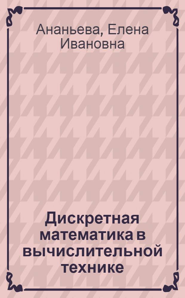 Дискретная математика в вычислительной технике : учебное пособие для студентов очно-заочного обучения, обучающихся по программам высшего профессионального образования по специальности 230101 "Вычислительные машины, комплексы, системы и сети"