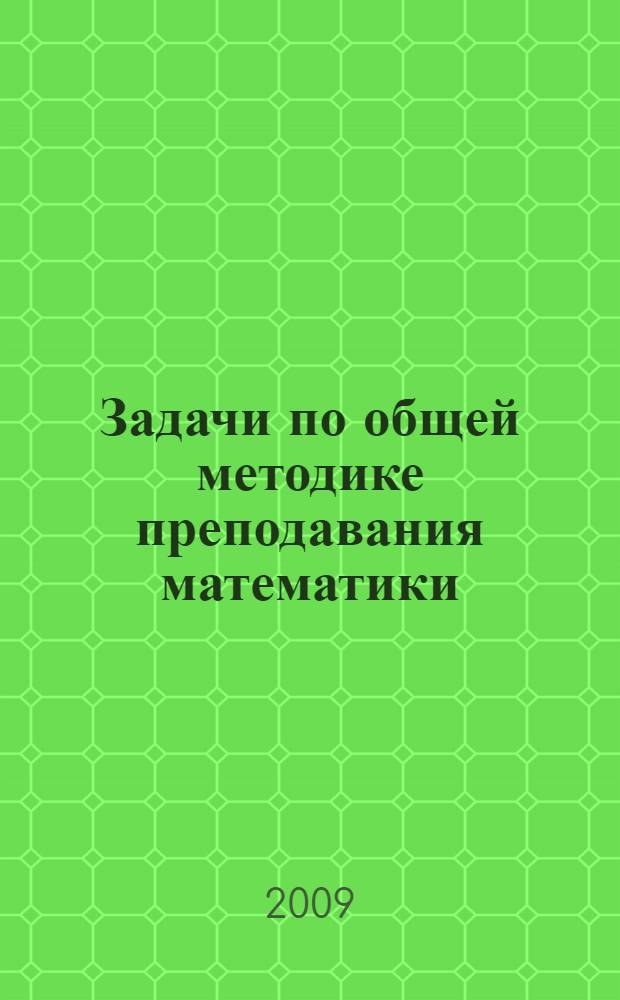 Задачи по общей методике преподавания математики : учебное пособие : для студентов высших учебных заведений, обучающихся по специальности 050201.65 (032100) - математика