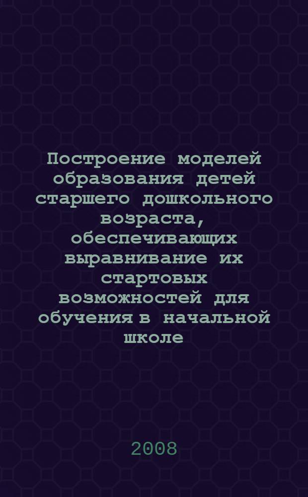 Построение моделей образования детей старшего дошкольного возраста, обеспечивающих выравнивание их стартовых возможностей для обучения в начальной школе : методические рекомендации
