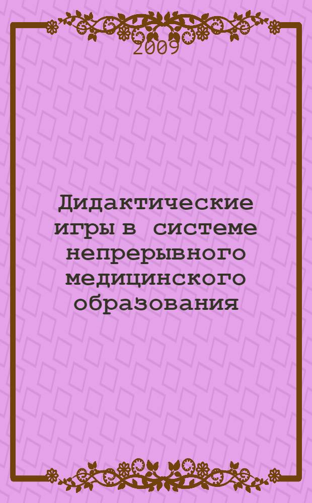 Дидактические игры в системе непрерывного медицинского образования : учебное пособие : для профессорско-преподавательского состава учреждений дополнительного профессионального образования системы здравоохранения, преподавателей медицинских вузов, училищ