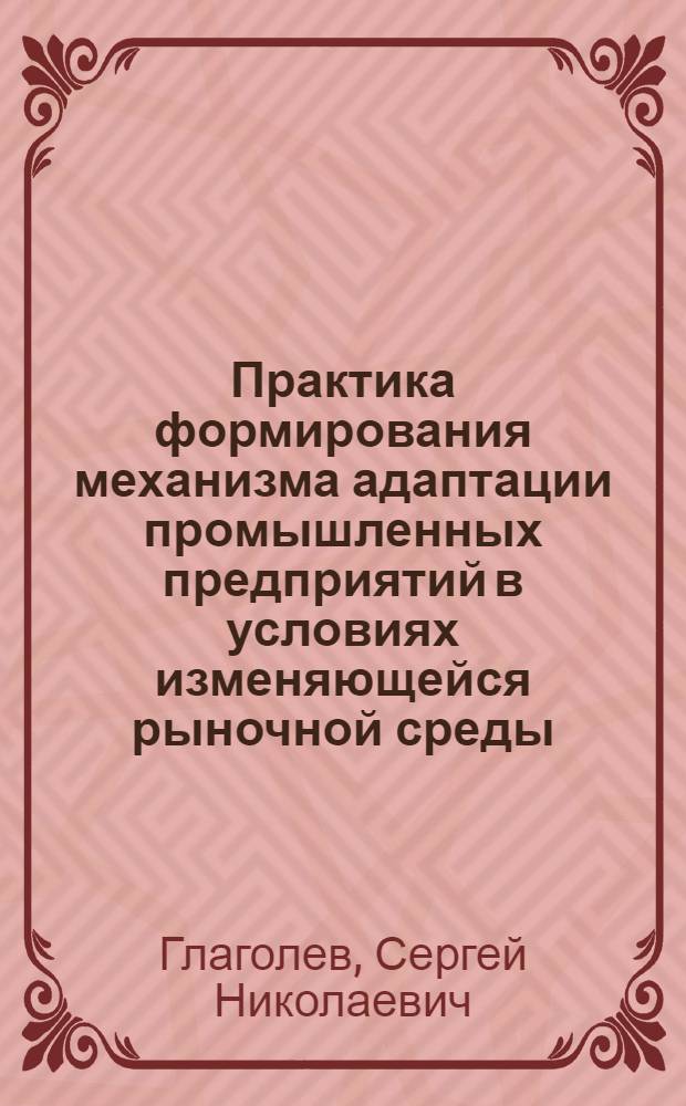 Практика формирования механизма адаптации промышленных предприятий в условиях изменяющейся рыночной среды : монография