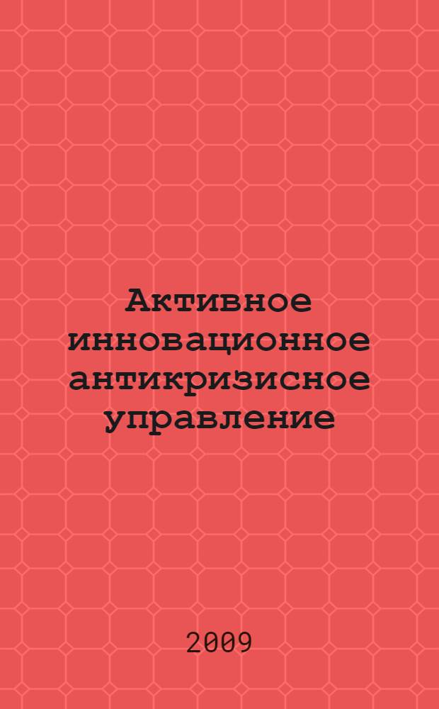 Активное инновационное антикризисное управление: успешный опыт и рекомендации по его использованию : семь первоочередных проектов и шагов ("7 ППШ") : учебно-методическое пособие для студентов, аспирантов и слушателей, специализирующихся в управлении и инновационном развитии