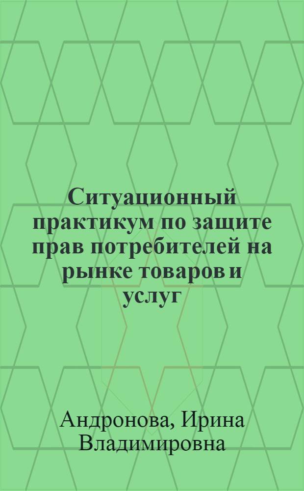 Ситуационный практикум по защите прав потребителей на рынке товаров и услуг : учебное пособие для студентов высших учебных заведений, обучающихся по специальности 080502 "Экономика и управление на предприятии (торговля и общественное питание)"