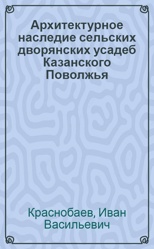 Архитектурное наследие сельских дворянских усадеб Казанского Поволжья: потенциал сохранения и использования : автореф. дис. на соиск. учен. степ. канд. архитектуры : специальность 18.00.01 <Теория и история архитектуры, реставрация и реконструкция ист.-архитектур. наследия>